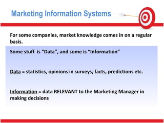 For some companies, market knowledge comes in on a regular
basis.
Some stuff is “Data”, and some is “Information”
Data = statistics, opinions in surveys, facts, predictions etc.
Information = data RELEVANT to the Marketing Manager in
making decisions
Marketing Information Systems
 