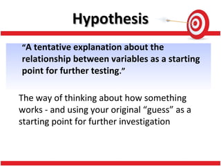 “A tentative explanation about the
relationship between variables as a starting
point for further testing.”
The way of thinking about how something
works - and using your original “guess” as a
starting point for further investigation
HypothesisHypothesis
 