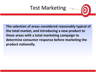 The selection of areas considered reasonably typical of
the total market, and introducing a new product to
these areas with a total marketing campaign to
determine consumer response before marketing the
product nationally.
Test Marketing
 