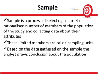 SampleSample
Sample is a process of selecting a subset of
rationalised number of members of the population
of the study and collecting data about their
attributes
These limited members are called sampling units
Based on the data gathered on the sample the
analyst draws conclusion about the population
 