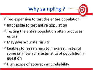 Why sampling ?
Too expensive to test the entire population
Impossible to test entire population
Testing the entire population often produces
errors
May give accurate results
Enables to researchers to make estimates of
some unknown characteristics of population in
question
High scope of accuracy and reliability
 