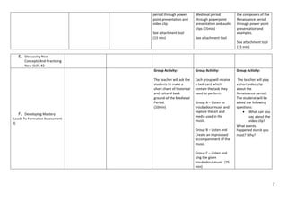 7
period through power
point presentation and
video clip
See attachment tool
(15 min)
Medieval period
through powerpoint
presentation and audio
clips (15min)
See attachment tool
the composers of the
Renaissance period
through power point
presentation and
examples.
See attachment tool
(15 min)
E. Discussing New
Concepts And Practicing
New Skills #2
F. Developing Mastery
(Leads To Formative Assessment
3)
Group Activity:
The teacher will ask the
students to make a
short chant of historical
and cultural back
ground of the Medieval
Period.
(10min)
Group Activity:
Each group will receive
a task card which
contain the task they
need to perform.
Group A – Listen to
troubadour music and
explore the art and
media used in the
music.
Group B – Listen and
Create an improvised
accompaniment of the
music.
Group C – Listen and
sing the given
troubadour music. (25
min)
Group Activity:
The teacher will play
a short video clip
about the
Renaissance period:
The studenst will be
asked the following
questions:
 What can you
say about the
video clip?
What events
happened sturck you
most? Why?
 