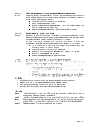 Feb 2010 -         Senior Software Engineer in Cognizant Technology Solutions, Pune (India)
Jul 2010           Worked as a Senior Software Engineer in project with Florida Government concerning
                   public utilities. My role in the project included analysing the requirements, designing
                   and developing robust software solution.
                            Developed defect free thoroughly unit tested code
                            Wrote Stored procedures in Oracle
                            Worked on various technologies like Java 1.5/J2EE, JSP, Servlets, Oracle, SQL,
                            XML, XSL, AJAX, javascript, IBATIS, Struts
                            Worked with IBM Websphere and Tomcat 6.0 as application servers

Nov 2007 -         Module lead in L&T Infotech, Pune (India).
Jan 2010           Developed an application to provide a single source of full premium details for Financial
                   Reporting and Management Information, as a software engineer and later as a module
                   lead in a project with Travelers, an international insurance provider.
                   My role in the project included direct interactions with clients to gather their
                   requirements. Analysing the requirements and preparing a design for the solution.
                             Led a module with a team of 4, with smooth synchronization with other
                             modules to produce an efficient solution
                             Developed defect free thoroughly unit tested code
                             Worked on various technologies like Java1.5/J2EE, Oracle, SQL, XML,XSL
                             Worked on framework like JPA and Struts
                             Worked with IBM Websphere as application server

Jul 2006 -         Internship with Computer Sciences Corporation (CSC), Noida (India)
May 2007           Worked with the Office of Innovation with the aim of developing breakthrough
                   application for Insurance Agents and Internet Banking.
                            Held the position of team leader and was responsible for work allocation,
                            resource utilization and report preparations
                            Involved development of efficient solutions for existing problems in the field of
                            Insurance
                            A team of 5 engineers was responsible for the project’s end to end delivery.
                            The task was time bound and highly goal oriented with specific deliverables.
Key Skills
           Critical thinking, elicitation techniques and requirements analysis and management
           Leading skills, able to take responsibilities and deliver the best solution
           Well versed in technologies like Java/J2EE, Oracle, SQL, XML and XSL
           Excellent domain knowledge in Insurance, Life Sciences & Health Care

Interests
Sports        I have keen interest in cricket and table tennis, and have been a part of winning team in
              inter-company cricketing and table tennis events.
Social        I have been actively participating in various philanthropic events. I have been a part of blood
Service       donation campaigns held in the office premises. I was also the part of the social service
              campaign of the company to donate clothes and other belongings to under privileged kids.
Contests      Took part and won the programming contest held in college.




                                                                                                 Page 2 of 2
 