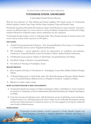 The Second Phase of Memorial to Swami Vivekananda
VIVEKANANDA KENDRA, KANYAKUMARI
A Spiritually Oriented Service Mission
With the twin objectives of ‘Man Making and Nation building’, 245 branch centers of Vivekananda
Kendra regularly conduct Yoga Varga, Sanskar Varga, Swadhyay Varga and Kendra Varga.
Periodically Yoga Satra, Personality Development camps, Youth Motivation camps, Vimarsh - Interactive
sessions on different topics for a cross section of society, Swadhyay Competitions for School & College
students followed by residential camps, various celebrations are also organized.
Vivekananda Kendra renders service in following fields. Thus, Kendra through its branch centres and
service activity centres works at present in 1005 places.
EDUCATION:
1.	 Total 85 Vivekananda Kendra Vidyalayas – 42 in Arunachal Pradesh, 28 in Assam, 11 in Andamans,
2 in Tamil Nadu and one each in Nagaland and Karnataka
2.	 200 Anandalayas – school supportive activity for improvement of confidence and academics,
conducted in Arunachal Pradesh, Assam Tea Gardens, Odisha, Andhra Pradesh and Gujarat.
3.	 195 Balwadis for pre-primary children in Tamil Nadu, Arunachal Pradesh and Odisha.
4.	 One B.Ed. College at Nirjuli in Arunachal Pradesh.
5.	 One School of Nursing in Numalighar, Assam
HEALTH SERVICES:
1.	 Runs hospitals with help of Oil refineries in - Numaligarh, Assam; Bina, Madhya Pradesh; Paradip,
Odisha.
2.	 15 Medical Dispensaries in Tamil Nadu under V.K. Rural Development Program, Mobile Medical
vans in Arunachal Pradesh, Medical services at Pimplad in Nashik & Amlipani in Odisha.
3.	 Regular eye camps, surgery camps
RURAL & JANJATI WELFARE & SKILL DEVELOPMENT:
1.	 Vivekananda Kendra has projects for Rural and Janajati welfare at Khatkhati in Assam, Southern
five districts of Tamilnadu, at Nasik in Maharashtra, Deoband (Kendujhar) & Amlipani (Sambalpur)
in Odisha.
2.	 It also has weaving and tailoring centres, skill development courses in plumbing, motor mechanics,
computer literacy etc.; self-help groups and various camps for the leadership development among
women and youth, protection of natural resources etc. It is also engaged in reviving the traditional
water bodies in Rameshwaram.
PUBLICATIONS:
Vivekananda Kendra publishes monthly magazines in Hindi, Marathi, English and
Tamil languages, periodicals in Gujarati, Malayalam, Assamese and books on
10
 