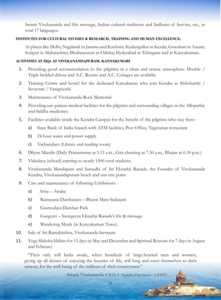 Swami Vivekananda and His message, Indian cultural traditions and Sadhana of Service, etc., in
total 17 languages.
INSTITUTES FOR CULTURAL STUDIES & RESEARCH, TRAINING AND HUMAN EXCELLENCE:
At places like Delhi; Nagdandi in Jammu and Kashmir; Kodungallur in Kerala; Guwahati in Assam;
Solapur in Maharashtra; Bhubaneswar in Odisha; Hyderabad in Telangana and at Kanyakumari.
ACTIVITIES AT HQs AT VIVEKANANDAPURAM, KANYAKUMARI
1.	 Providing good accommodation to the pilgrims in a clean and serene atmosphere. Double /
Triple bedded deluxe and A.C. Rooms and A.C. Cottages are available.
2.	 Training Centre and hostel for the dedicated Karyakartas who join Kendra as Shiksharthi /
Sevavrati / Vanaprasthi
3.	 Maintenance of Vivekananda Rock Memorial
4.	 Providing out-patient medical facilities for the pilgrims and surrounding villages in the Allopathic
and Siddha medicines.
5.	 Facilities available inside the Kendra Campus for the benefit of the pilgrims who stay there -
a)	 State Bank of India branch with ATM facilities, Post Office, Vegetarian restaurant
b)	 24 hour water and power supply
c)	 Vachanalaya (Library and reading room)
6.	 Dhyan Mandir (Daily Pratasmaran at 5.15 a.m., Gita chanting at 7.30 a.m., Bhajan at 6.30 p.m.)
7.	 Vidyalaya (school) catering to nearly 1500 rural students.
8.	 Vivekananda Mandapam and Samadhi of Sri Eknathji Ranade, the Founder of Vivekananda
Kendra, Vivekanandapuram beach and sun-rise point
9.	 Care and maintenance of following Exhibitions -
a)	 Arise – Awake
b)	 Ramayana Darshanam – Bharat Mata Sadanam
c)	 Gramodaya Darshan Park
d)	 Gangotri – Swargeeya Eknathji Ranade’s life & message
e)	 Wandering Monk (in Kanyakumari Town)
10.	 Sale of Sri Ramakrishna, Vivekananda literature
11.	 Yoga Shiksha Shibirs for 15 days in May and December and Spiritual Retreats for 7 days in August
and February
“Then only will India awake, when hundreds of large-hearted men and women,
giving up all desires of enjoying the luxuries of life, will long and exert themselves to their
utmost, for the well-being of the millions of their countrymen.”
- Swami Vivekananda (CWSV-5 : Epistles-First Series : LXXIV)
11
 