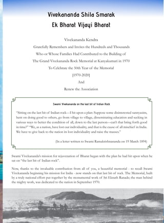 Vivekananda Shila Smarak
Ek Bharat Vijayi Bharat
Vivekananda Kendra
Gratefully Remembers and Invites the Hundreds and Thousands
Who or Whose Families Had Contributed to the Building of
The Grand Vivekananda Rock Memorial at Kanyakumari in 1970
To Celebrate the 50th Year of the Memorial
[1970-2020]
And
Renew the Association
Swami Vivekananda on the last bit of Indian Rock
“Sitting on the last bit of Indian rock—I hit upon a plan: Suppose some disinterested sannyasins,
bent on doing good to others, go from village to village, disseminating education and seeking in
various ways to better the condition of all, down to the last person—can’t that bring forth good
in time?” “We, as a nation, have lost our individuality, and that is the cause of all mischief in India.
We have to give back to the nation its lost individuality and raise the masses.”
(In a letter written to Swami Ramakrishnananda on 19 March 1894)
Swami Vivekananda’s mission for rejuvenation of Bharat began with the plan he had hit upon when he
sat on “the last bit of Indian rock”.
Now, thanks to the invaluable contribution from all of you, a beautiful memorial - to recall Swami
Vivekananda beginning his mission for India - now stands on that last bit of rock. The Memorial, built
by a truly national effort put together by the monumental work of Sri Eknath Ranade; the man behind
the mighty work, was dedicated to the nation in September 1970.
3
 