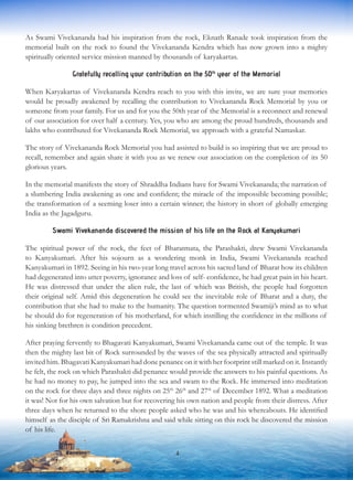 As Swami Vivekananda had his inspiration from the rock, Eknath Ranade took inspiration from the
memorial built on the rock to found the Vivekananda Kendra which has now grown into a mighty
spiritually oriented service mission manned by thousands of karyakartas.
Gratefully recalling your contribution on the 50th
year of the Memorial
When Karyakartas of Vivekananda Kendra reach to you with this invite, we are sure your memories
would be proudly awakened by recalling the contribution to Vivekananda Rock Memorial by you or
someone from your family. For us and for you the 50th year of the Memorial is a reconnect and renewal
of our association for over half a century. Yes, you who are among the proud hundreds, thousands and
lakhs who contributed for Vivekananda Rock Memorial, we approach with a grateful Namaskar.
The story of Vivekananda Rock Memorial you had assisted to build is so inspiring that we are proud to
recall, remember and again share it with you as we renew our association on the completion of its 50
glorious years.
In the memorial manifests the story of Shraddha Indians have for Swami Vivekananda; the narration of
a slumbering India awakening as one and confident; the miracle of the impossible becoming possible;
the transformation of a seeming loser into a certain winner; the history in short of globally emerging
India as the Jagadguru.
Swami Vivekananda discovered the mission of his life on the Rock at Kanyakumari
The spiritual power of the rock, the feet of Bharatmata, the Parashakti, drew Swami Vivekananda
to Kanyakumari. After his sojourn as a wondering monk in India, Swami Vivekananda reached
Kanyakumari in 1892. Seeing in his two-year long travel across his sacred land of Bharat how its children
had degenerated into utter poverty, ignorance and loss of self- confidence, he had great pain in his heart.
He was distressed that under the alien rule, the last of which was British, the people had forgotten
their original self. Amid this degeneration he could see the inevitable role of Bharat and a duty, the
contribution that she had to make to the humanity. The question tormented Swamiji’s mind as to what
he should do for regeneration of his motherland, for which instilling the confidence in the millions of
his sinking brethren is condition precedent.
After praying fervently to Bhagavati Kanyakumari, Swami Vivekananda came out of the temple. It was
then the mighty last bit of Rock surrounded by the waves of the sea physically attracted and spiritually
invited him. Bhagavati Kanyakumari had done penance on it with her footprint still marked on it. Instantly
he felt, the rock on which Parashakti did penance would provide the answers to his painful questions. As
he had no money to pay, he jumped into the sea and swam to the Rock. He immersed into meditation
on the rock for three days and three nights on 25th
26th
and 27th
of December 1892. What a meditation
it was! Not for his own salvation but for recovering his own nation and people from their distress. After
three days when he returned to the shore people asked who he was and his whereabouts. He identified
himself as the disciple of Sri Ramakrishna and said while sitting on this rock he discovered the mission
of his life.
4
 