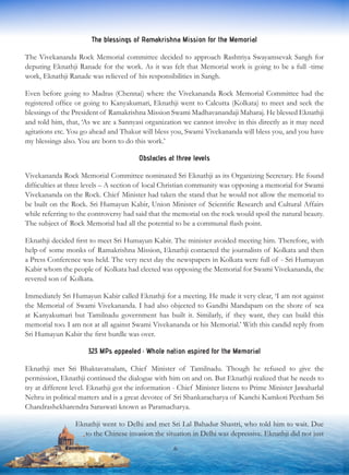 The blessings of Ramakrishna Mission for the Memorial
The Vivekananda Rock Memorial committee decided to approach Rashtriya Swayamsevak Sangh for
deputing Eknathji Ranade for the work. As it was felt that Memorial work is going to be a full -time
work, Eknathji Ranade was relieved of his responsibilities in Sangh.
Even before going to Madras (Chennai) where the Vivekananda Rock Memorial Committee had the
registered office or going to Kanyakumari, Eknathji went to Calcutta (Kolkata) to meet and seek the
blessings of the President of Ramakrishna Mission Swami Madhavanandaji Maharaj. He blessed Eknathji
and told him, that, ‘As we are a Sannyasi organization we cannot involve in this directly as it may need
agitations etc. You go ahead and Thakur will bless you, Swami Vivekananda will bless you, and you have
my blessings also. You are born to do this work.’
Obstacles at three levels
Vivekananda Rock Memorial Committee nominated Sri Eknathji as its Organizing Secretary. He found
difficulties at three levels – A section of local Christian community was opposing a memorial for Swami
Vivekananda on the Rock. Chief Minister had taken the stand that he would not allow the memorial to
be built on the Rock. Sri Humayun Kabir, Union Minister of Scientific Research and Cultural Affairs
while referring to the controversy had said that the memorial on the rock would spoil the natural beauty.
The subject of Rock Memorial had all the potential to be a communal flash point.
Eknathji decided first to meet Sri Humayun Kabir. The minister avoided meeting him. Therefore, with
help of some monks of Ramakrishna Mission, Eknathji contacted the journalists of Kolkata and then
a Press Conference was held. The very next day the newspapers in Kolkata were full of - Sri Humayun
Kabir whom the people of Kolkata had elected was opposing the Memorial for Swami Vivekananda, the
revered son of Kolkata.
Immediately Sri Humayun Kabir called Eknathji for a meeting. He made it very clear, ‘I am not against
the Memorial of Swami Vivekananda. I had also objected to Gandhi Mandapam on the shore of sea
at Kanyakumari but Tamilnadu government has built it. Similarly, if they want, they can build this
memorial too. I am not at all against Swami Vivekananda or his Memorial.’ With this candid reply from
Sri Humayun Kabir the first hurdle was over.
323 MPs appealed : Whole nation aspired for the Memorial
Eknathji met Sri Bhaktavatsalam, Chief Minister of Tamilnadu. Though he refused to give the
permission, Eknathji continued the dialogue with him on and on. But Eknathji realized that he needs to
try at different level. Eknathji got the information - Chief Minister listens to Prime Minister Jawaharlal
Nehru in political matters and is a great devotee of Sri Shankaracharya of Kanchi Kamkoti Peetham Sri
Chandrashekharendra Saraswati known as Paramacharya.
Eknathji went to Delhi and met Sri Lal Bahadur Shastri, who told him to wait. Due
to the Chinese invasion the situation in Delhi was depressive. Eknathji did not just
6
 