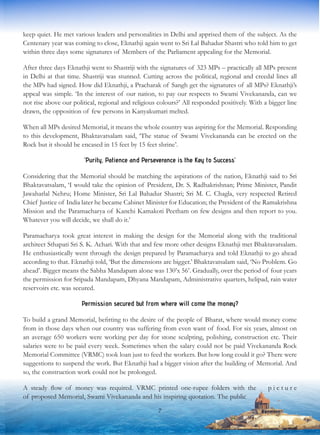 keep quiet. He met various leaders and personalities in Delhi and apprised them of the subject. As the
Centenary year was coming to close, Eknathji again went to Sri Lal Bahadur Shastri who told him to get
within three days some signatures of Members of the Parliament appealing for the Memorial.
After three days Eknathji went to Shastriji with the signatures of 323 MPs – practically all MPs present
in Delhi at that time. Shastriji was stunned. Cutting across the political, regional and creedal lines all
the MPs had signed. How did Eknathji, a Pracharak of Sangh get the signatures of all MPs? Eknathji’s
appeal was simple. ‘In the interest of our nation, to pay our respects to Swami Vivekananda, can we
not rise above our political, regional and religious colours?’ All responded positively. With a bigger line
drawn, the opposition of few persons in Kanyakumari melted.
When all MPs desired Memorial, it means the whole country was aspiring for the Memorial. Responding
to this development, Bhaktavatsalam said, ‘The statue of Swami Vivekananda can be erected on the
Rock but it should be encased in 15 feet by 15 feet shrine’.
‘Purity, Patience and Perseverance is the Key to Success’
Considering that the Memorial should be matching the aspirations of the nation, Eknathji said to Sri
Bhaktavatsalam, ‘I would take the opinion of President, Dr. S. Radhakrishnan; Prime Minister, Pandit
Jawaharlal Nehru; Home Minister, Sri Lal Bahadur Shastri; Sri M. C. Chagla, very respected Retired
Chief Justice of India later he became Cabinet Minister for Education; the President of the Ramakrishna
Mission and the Paramacharya of Kanchi Kamakoti Peetham on few designs and then report to you.
Whatever you will decide, we shall do it.’
Paramacharya took great interest in making the design for the Memorial along with the traditional
architect Sthapati Sri S. K. Achari. With that and few more other designs Eknathji met Bhaktavatsalam.
He enthusiastically went through the design prepared by Paramacharya and told Eknathji to go ahead
according to that. Eknathji told, ‘But the dimensions are bigger.’ Bhaktavatsalam said, ‘No Problem. Go
ahead’. Bigger means the Sabha Mandapam alone was 130’x 56’. Gradually, over the period of four years
the permission for Sripada Mandapam, Dhyana Mandapam, Administrative quarters, helipad, rain water
reservoirs etc. was secured.
Permission secured but from where will come the money?
To build a grand Memorial, befitting to the desire of the people of Bharat, where would money come
from in those days when our country was suffering from even want of food. For six years, almost on
an average 650 workers were working per day for stone sculpting, polishing, construction etc. Their
salaries were to be paid every week. Sometimes when the salary could not be paid Vivekananda Rock
Memorial Committee (VRMC) took loan just to feed the workers. But how long could it go? There were
suggestions to suspend the work. But Eknathji had a bigger vision after the building of Memorial. And
so, the construction work could not be prolonged.
A steady flow of money was required. VRMC printed one-rupee folders with the p i c t u r e
of proposed Memorial, Swami Vivekananda and his inspiring quotation. The public
7
 