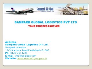 Address:
Sampark Global Logistics (P) Ltd.
Sampark Mansion
17/3 Mathura Road Faridabad-121002
Ph. 0129-3214225
E-mail- info@sllglobe.com
Website: www.samparkgroup.co.in

 