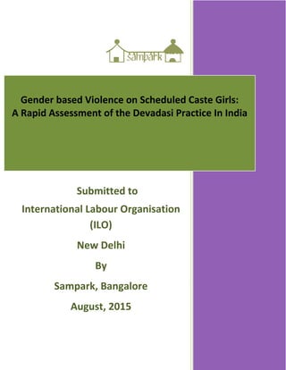 Gender based Violence on Scheduled Caste Girls:
A Rapid Assessment of the Devadasi Practice In India
Submitted to
International Labour Organisation
(ILO)
New Delhi
By
Sampark, Bangalore
August, 2015
August, 2014
 