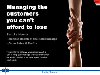 Managing the
customers
you can’t
afford to lose
Part 2 : How to
• Monitor Health of the Relationships
• Grow Sales & Profits


This webinar will give you insights and a
tool to help you manage the customers that
generate most of your revenue or most of
your profit.
 