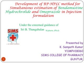 Development of RP-HPLC method for
      Simultaneous estimation of Bendamustine
    Hydrochrolide and Omeprazole in Injection
                  formulation

           Under the esteemed guidance of
            Sri B. Thangabalan M.pharm, (Ph.d)



                                              Presented by
                                         K. Sampath Kumar
                                             Y11MPH18060
                              SIMS COLLEGE OF PHARMACY
1                                                GUNTUR.
 