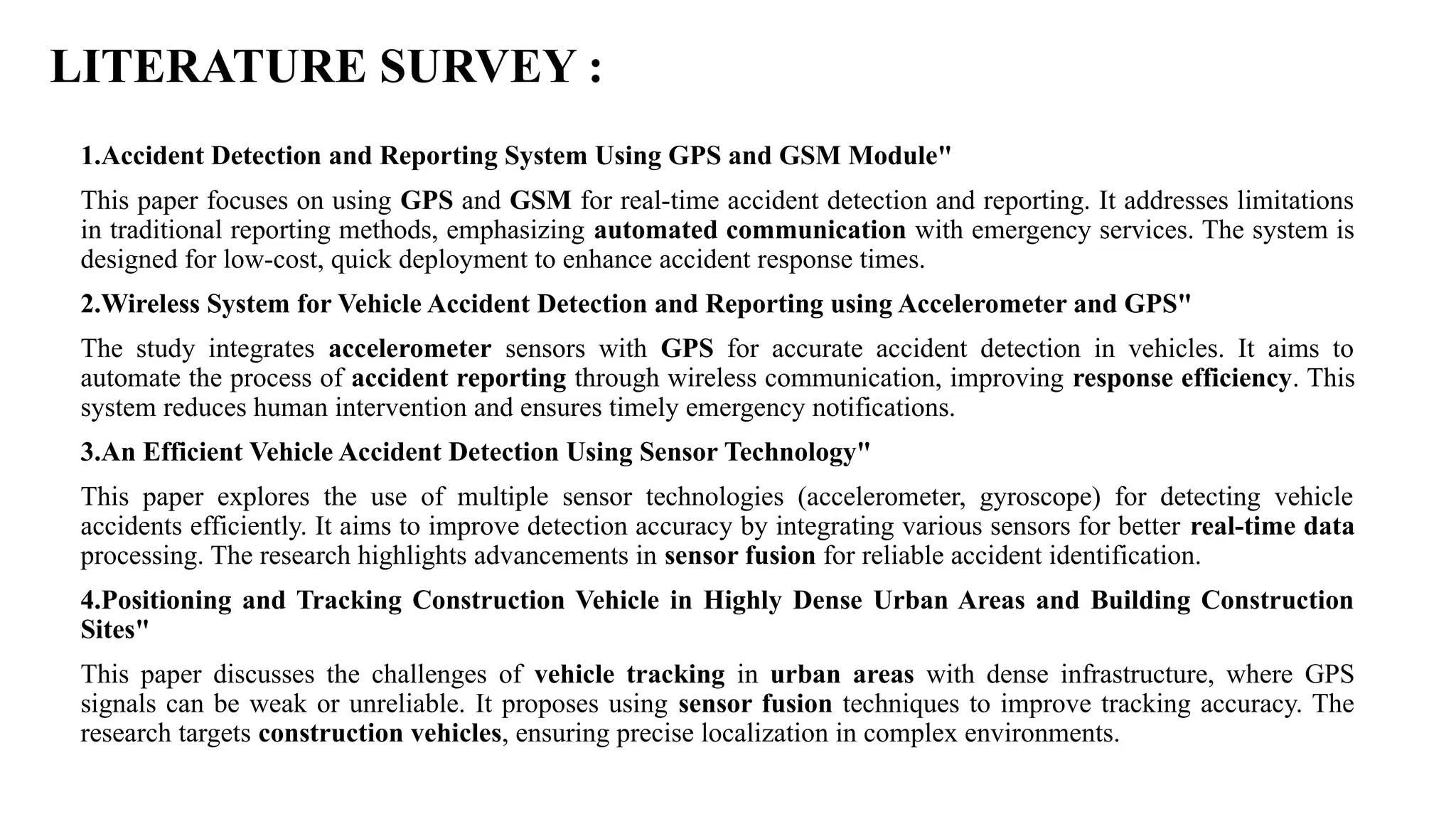 LITERATURE SURVEY :
1.Accident Detection and Reporting System Using GPS and GSM Module"
This paper focuses on using GPS and GSM for real-time accident detection and reporting. It addresses limitations
in traditional reporting methods, emphasizing automated communication with emergency services. The system is
designed for low-cost, quick deployment to enhance accident response times.
2.Wireless System for Vehicle Accident Detection and Reporting using Accelerometer and GPS"
The study integrates accelerometer sensors with GPS for accurate accident detection in vehicles. It aims to
automate the process of accident reporting through wireless communication, improving response efficiency. This
system reduces human intervention and ensures timely emergency notifications.
3.An Efficient Vehicle Accident Detection Using Sensor Technology"
This paper explores the use of multiple sensor technologies (accelerometer, gyroscope) for detecting vehicle
accidents efficiently. It aims to improve detection accuracy by integrating various sensors for better real-time data
processing. The research highlights advancements in sensor fusion for reliable accident identification.
4.Positioning and Tracking Construction Vehicle in Highly Dense Urban Areas and Building Construction
Sites"
This paper discusses the challenges of vehicle tracking in urban areas with dense infrastructure, where GPS
signals can be weak or unreliable. It proposes using sensor fusion techniques to improve tracking accuracy. The
research targets construction vehicles, ensuring precise localization in complex environments.
 