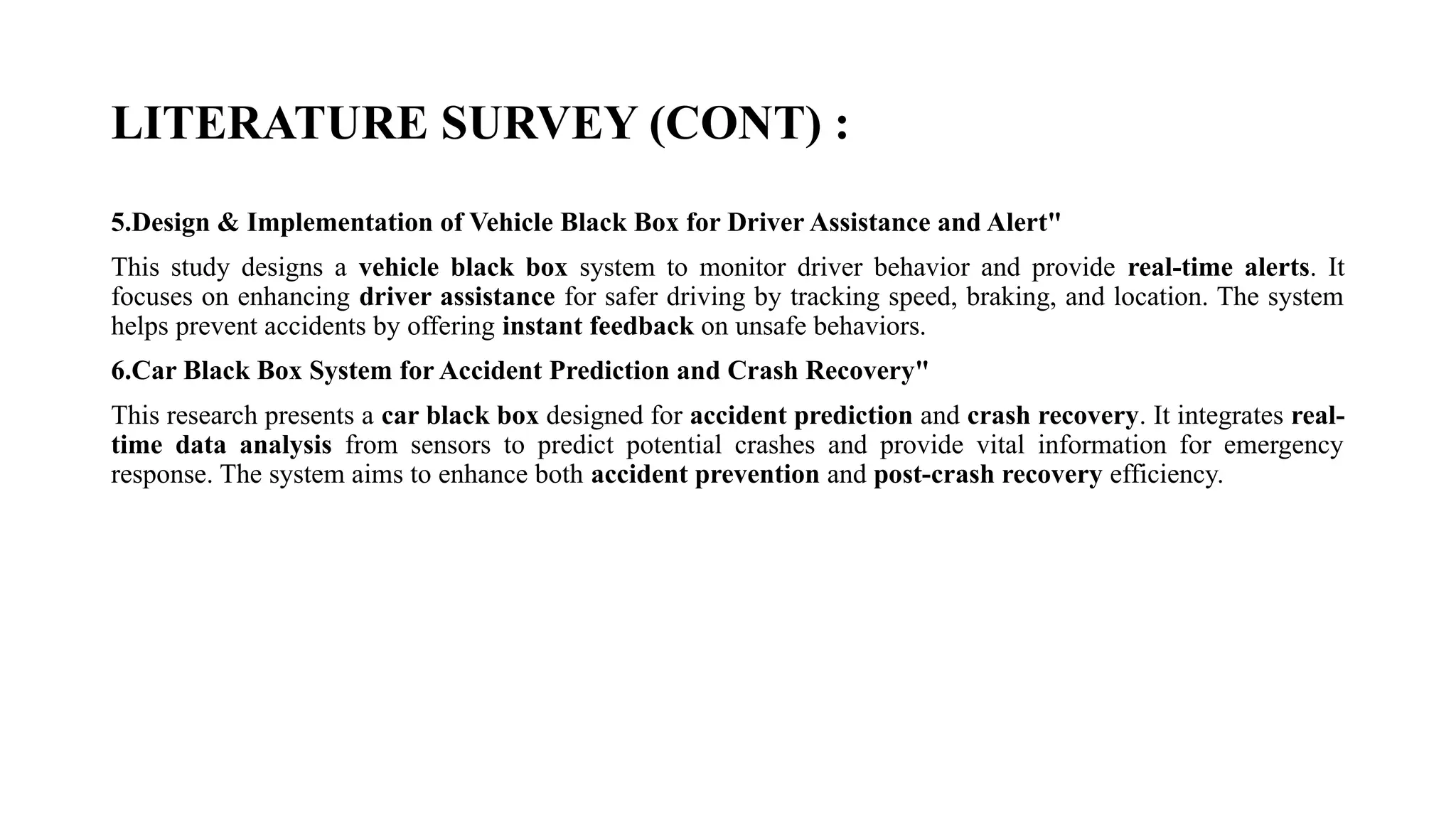 LITERATURE SURVEY (CONT) :
5.Design & Implementation of Vehicle Black Box for Driver Assistance and Alert"
This study designs a vehicle black box system to monitor driver behavior and provide real-time alerts. It
focuses on enhancing driver assistance for safer driving by tracking speed, braking, and location. The system
helps prevent accidents by offering instant feedback on unsafe behaviors.
6.Car Black Box System for Accident Prediction and Crash Recovery"
This research presents a car black box designed for accident prediction and crash recovery. It integrates real-
time data analysis from sensors to predict potential crashes and provide vital information for emergency
response. The system aims to enhance both accident prevention and post-crash recovery efficiency.
 