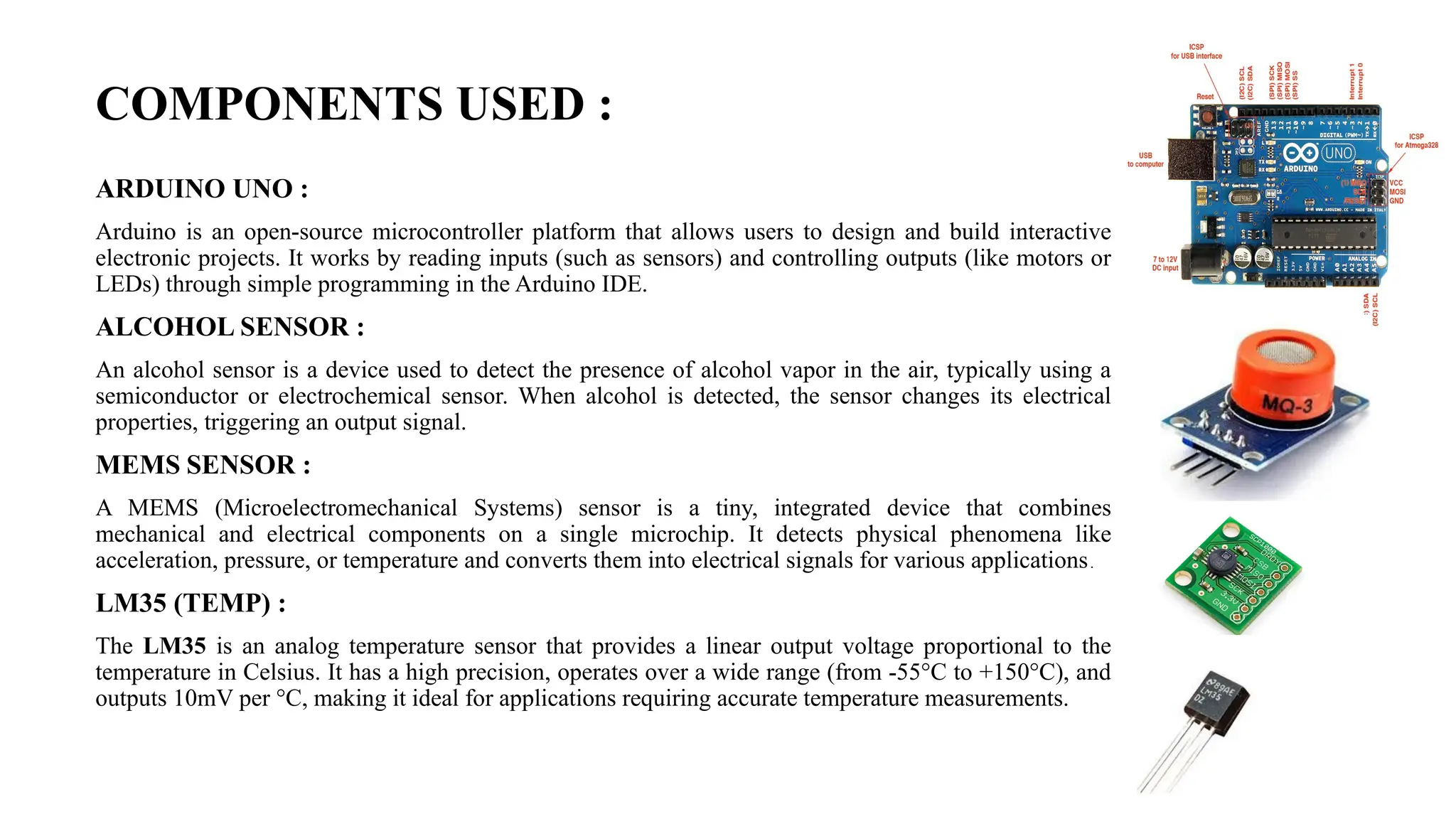 COMPONENTS USED :
ARDUINO UNO :
Arduino is an open-source microcontroller platform that allows users to design and build interactive
electronic projects. It works by reading inputs (such as sensors) and controlling outputs (like motors or
LEDs) through simple programming in the Arduino IDE.
ALCOHOL SENSOR :
An alcohol sensor is a device used to detect the presence of alcohol vapor in the air, typically using a
semiconductor or electrochemical sensor. When alcohol is detected, the sensor changes its electrical
properties, triggering an output signal.
MEMS SENSOR :
A MEMS (Microelectromechanical Systems) sensor is a tiny, integrated device that combines
mechanical and electrical components on a single microchip. It detects physical phenomena like
acceleration, pressure, or temperature and converts them into electrical signals for various applications.
LM35 (TEMP) :
The LM35 is an analog temperature sensor that provides a linear output voltage proportional to the
temperature in Celsius. It has a high precision, operates over a wide range (from -55°C to +150°C), and
outputs 10mV per °C, making it ideal for applications requiring accurate temperature measurements.
 