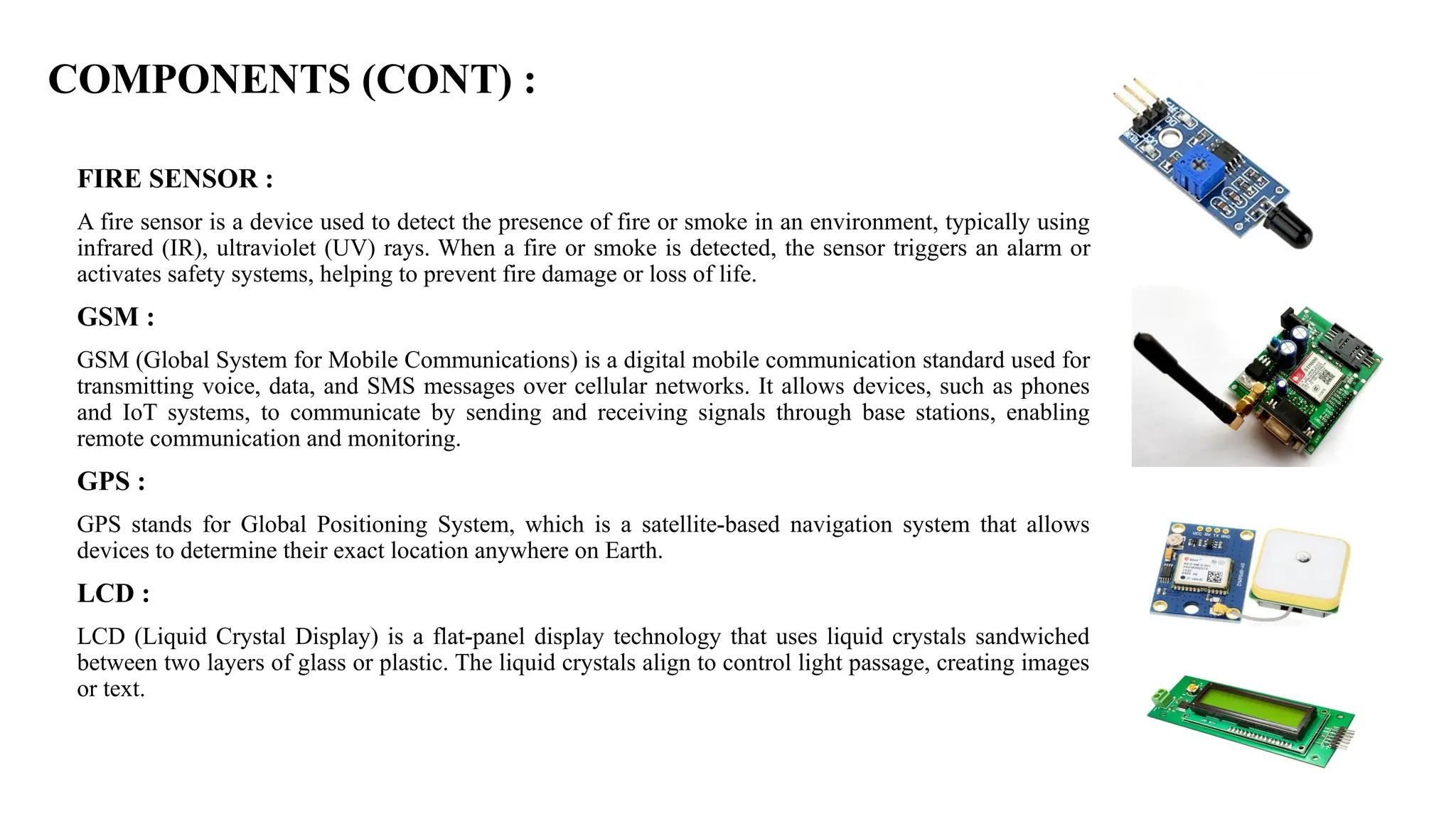 COMPONENTS (CONT) :
FIRE SENSOR :
A fire sensor is a device used to detect the presence of fire or smoke in an environment, typically using
infrared (IR), ultraviolet (UV) rays. When a fire or smoke is detected, the sensor triggers an alarm or
activates safety systems, helping to prevent fire damage or loss of life.
GSM :
GSM (Global System for Mobile Communications) is a digital mobile communication standard used for
transmitting voice, data, and SMS messages over cellular networks. It allows devices, such as phones
and IoT systems, to communicate by sending and receiving signals through base stations, enabling
remote communication and monitoring.
GPS :
GPS stands for Global Positioning System, which is a satellite-based navigation system that allows
devices to determine their exact location anywhere on Earth.
LCD :
LCD (Liquid Crystal Display) is a flat-panel display technology that uses liquid crystals sandwiched
between two layers of glass or plastic. The liquid crystals align to control light passage, creating images
or text.
 