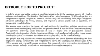 INTRODUCTION TO PROJECT :
In today's world, road safety remains a significant concern due to the increasing number of vehicles
and associated accidents. The Wireless Blackbox for Cars Using Sensors and GPS Module project is a
comprehensive system designed to enhance vehicle safety and monitoring. This project integrates
advanced technologies to record, analyze, and respond to critical events such as accidents, fire
hazards, and vehicle tracking.
The system aims to reduce the impact of road accidents by providing real-time monitoring and
immediate alerts to emergency services and designated contacts. It now includes a fire sensor for early
fire detection, improving safety measures in case of engine fires or post-accident hazards.
Additionally, the integration of solar charging provides an eco-friendly and independent power source,
ensuring the system's continuous operation without relying solely on the vehicle's battery.
This project not only focuses on accident reconstruction and driver behavior monitoring but also
emphasizes energy sustainability and comprehensive safety. By leveraging IoT technologies, GPS,
GSM, sensors, and renewable energy solutions, this enhanced system represents a step forward in
creating smarter and safer vehicles for a more connected automotive ecosystem.
 