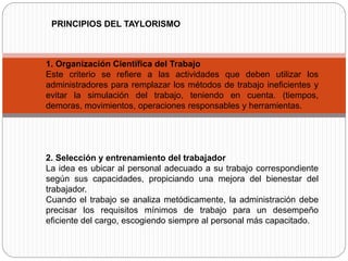 1. Organización Científica del Trabajo
Este criterio se refiere a las actividades que deben utilizar los
administradores para remplazar los métodos de trabajo ineficientes y
evitar la simulación del trabajo, teniendo en cuenta. (tiempos,
demoras, movimientos, operaciones responsables y herramientas.
2. Selección y entrenamiento del trabajador
La idea es ubicar al personal adecuado a su trabajo correspondiente
según sus capacidades, propiciando una mejora del bienestar del
trabajador.
Cuando el trabajo se analiza metódicamente, la administración debe
precisar los requisitos mínimos de trabajo para un desempeño
eficiente del cargo, escogiendo siempre al personal más capacitado.
PRINCIPIOS DEL TAYLORISMO
 