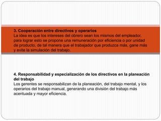 3. Cooperación entre directivos y operarios
La idea es que los intereses del obrero sean los mismos del empleador,
para lograr esto se propone una remuneración por eficiencia o por unidad
de producto, de tal manera que el trabajador que produzca más, gane más
y evite la simulación del trabajo.
4. Responsabilidad y especialización de los directivos en la planeación
del trabajo
Los gerentes se responsabilizan de la planeación, del trabajo mental, y los
operarios del trabajo manual, generando una división del trabajo más
acentuada y mayor eficiencia.
 
