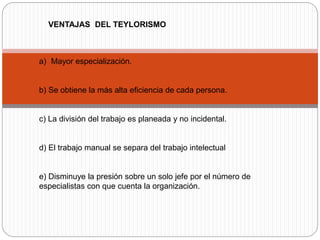 VENTAJAS DEL TEYLORISMO
a) Mayor especialización.
b) Se obtiene la más alta eficiencia de cada persona.
c) La división del trabajo es planeada y no incidental.
d) El trabajo manual se separa del trabajo intelectual
e) Disminuye la presión sobre un solo jefe por el número de
especialistas con que cuenta la organización.
 