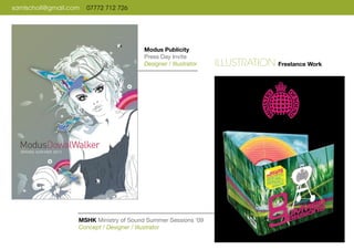 samlscholl@gmail.com 07772 712 726
MSHK Ministry of Sound Summer Sessions ‘09
Concept / Designer / Illustrator
Modus Publicity
Press Day Invite
Designer / Illustrator ILLUSTRATION Freelance Work
 
