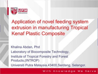 Application of novel feeding system 
extrusion in manufacturing Tropical 
Kenaf Plastic Composite 
Khalina Abdan, Phd 
Laboratory of Biocomposite Technology, 
Institute of Tropical Forestry and Forest 
Products,(INTROP) 
Universiti Putra Malaysia,43400,Serdang, Selangor. 
 