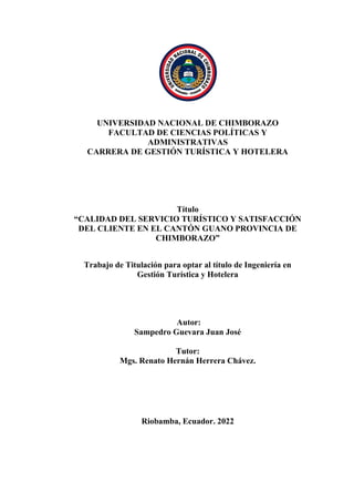 UNIVERSIDAD NACIONAL DE CHIMBORAZO
FACULTAD DE CIENCIAS POLÍTICAS Y
ADMINISTRATIVAS
CARRERA DE GESTIÓN TURÍSTICA Y HOTELERA
Título
“CALIDAD DEL SERVICIO TURÍSTICO Y SATISFACCIÓN
DEL CLIENTE EN EL CANTÓN GUANO PROVINCIA DE
CHIMBORAZO”
Trabajo de Titulación para optar al título de Ingeniería en
Gestión Turística y Hotelera
Autor:
Sampedro Guevara Juan José
Tutor:
Mgs. Renato Hernán Herrera Chávez.
Riobamba, Ecuador. 2022
 