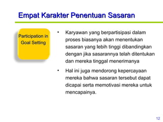Empat Karakter Penentuan Sasaran Karyawan yang berpartisipasi dalam proses biasanya akan menentukan sasaran yang lebih tinggi dibandingkan dengan jika sasarannya telah ditentukan dan mereka tinggal menerimanya  Hal ini juga mendorong kepercayaan mereka bahwa sasaran tersebut dapat dicapai serta memotivasi mereka untuk mencapainya. Participation in Goal Setting 