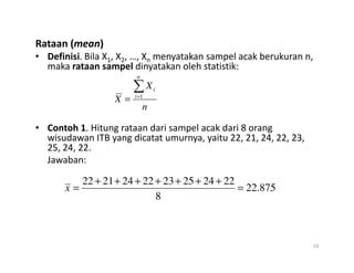Rataan (mean)
• Definisi. Bila X1, X2, …, Xn menyatakan sampel acak berukuran n,
maka rataan sampel dinyatakan oleh statistik:
• Contoh 1. Hitung rataan dari sampel acak dari 8 orang
wisudawan ITB yang dicatat umurnya, yaitu 22, 21, 24, 22, 23,
n
X
X
n
i
i
∑
=
= 1
wisudawan ITB yang dicatat umurnya, yaitu 22, 21, 24, 22, 23,
25, 24, 22.
Jawaban:
10
875
.
22
8
22
24
25
23
22
24
21
22
=
+
+
+
+
+
+
+
=
x
 