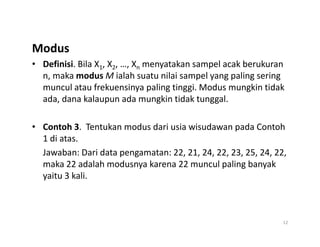 Modus
• Definisi. Bila X1, X2, …, Xn menyatakan sampel acak berukuran
n, maka modus M ialah suatu nilai sampel yang paling sering
muncul atau frekuensinya paling tinggi. Modus mungkin tidak
ada, dana kalaupun ada mungkin tidak tunggal.
• Contoh 3. Tentukan modus dari usia wisudawan pada Contoh
• Contoh 3. Tentukan modus dari usia wisudawan pada Contoh
1 di atas.
Jawaban: Dari data pengamatan: 22, 21, 24, 22, 23, 25, 24, 22,
maka 22 adalah modusnya karena 22 muncul paling banyak
yaitu 3 kali.
12
 