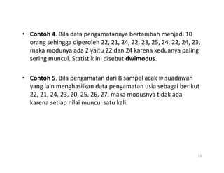 • Contoh 4. Bila data pengamatannya bertambah menjadi 10
orang sehingga diperoleh 22, 21, 24, 22, 23, 25, 24, 22, 24, 23,
maka modunya ada 2 yaitu 22 dan 24 karena keduanya paling
sering muncul. Statistik ini disebut dwimodus.
• Contoh 5. Bila pengamatan dari 8 sampel acak wisuadawan
yang lain menghasilkan data pengamatan usia sebagai berikut
yang lain menghasilkan data pengamatan usia sebagai berikut
22, 21, 24, 23, 20, 25, 26, 27, maka modusnya tidak ada
karena setiap nilai muncul satu kali.
13
 