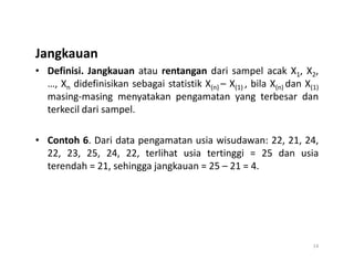Jangkauan
• Definisi. Jangkauan atau rentangan dari sampel acak X1, X2,
…, Xn didefinisikan sebagai statistik X(n) – X(1) , bila X(n) dan X(1)
masing-masing menyatakan pengamatan yang terbesar dan
terkecil dari sampel.
• Contoh 6. Dari data pengamatan usia wisudawan: 22, 21, 24,
• Contoh 6. Dari data pengamatan usia wisudawan: 22, 21, 24,
22, 23, 25, 24, 22, terlihat usia tertinggi = 25 dan usia
terendah = 21, sehingga jangkauan = 25 – 21 = 4.
14
 