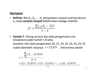 Variansi
• Definisi. Bila X1, X2, …, Xn menyatakan sampel acak berukuran
n, maka variansi sampel didefinisikan sebagai statistik:
• Contoh 7. Hitung variansi dari data pengamatan usia
• Contoh 7. Hitung variansi dari data pengamatan usia
wisudawan pada Contoh 1 di atas.
Jawaban: Dari data pengamatan 22, 21, 24, 22, 23, 25, 24, 22
sudah diperoleh rataanya . Variansinya adalah
15
875
.
22
=
x
=
−
+
+
−
+
−
=
−
−
=
∑
=
7
)
875
.
22
22
(
...
)
875
.
22
21
(
)
875
.
22
22
(
1
8
)
875
.
22
(
2
2
2
8
1
2
2 i
i
X
s
 