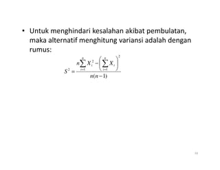 • Untuk menghindari kesalahan akibat pembulatan,
maka alternatif menghitung variansi adalah dengan
rumus:
)
1
(
1
2
1
2
2
−






−
=
∑ ∑
= =
n
n
X
X
n
S
n
i
n
i
i
i
16
 