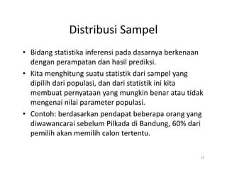 Distribusi Sampel
• Bidang statistika inferensi pada dasarnya berkenaan
dengan perampatan dan hasil prediksi.
• Kita menghitung suatu statistik dari sampel yang
dipilih dari populasi, dan dari statistik ini kita
membuat pernyataan yang mungkin benar atau tidak
mengenai nilai parameter populasi.
• Contoh: berdasarkan pendapat beberapa orang yang
diwawancarai sebelum Pilkada di Bandung, 60% dari
pemilih akan memilih calon tertentu.
19
 