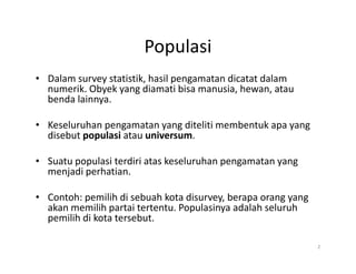 Populasi
• Dalam survey statistik, hasil pengamatan dicatat dalam
numerik. Obyek yang diamati bisa manusia, hewan, atau
benda lainnya.
• Keseluruhan pengamatan yang diteliti membentuk apa yang
disebut populasi atau universum.
disebut populasi atau universum.
• Suatu populasi terdiri atas keseluruhan pengamatan yang
menjadi perhatian.
• Contoh: pemilih di sebuah kota disurvey, berapa orang yang
akan memilih partai tertentu. Populasinya adalah seluruh
pemilih di kota tersebut.
2
 