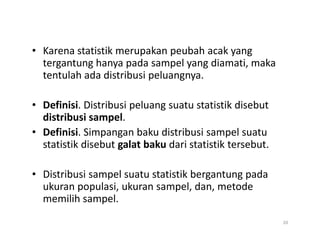 • Karena statistik merupakan peubah acak yang
tergantung hanya pada sampel yang diamati, maka
tentulah ada distribusi peluangnya.
• Definisi. Distribusi peluang suatu statistik disebut
distribusi sampel.
• Definisi. Simpangan baku distribusi sampel suatu
statistik disebut galat baku dari statistik tersebut.
• Distribusi sampel suatu statistik bergantung pada
ukuran populasi, ukuran sampel, dan, metode
memilih sampel.
20
 