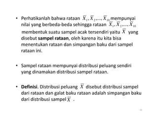 • Perhatikanlah bahwa rataan mempunyai
nilai yang berbeda-beda sehingga rataan
membentuk suatu sampel acak tersendiri yaitu yang
disebut sampel rataan, oleh karena itu kita bisa
menentukan rataan dan simpangan baku dari sampel
rataan ini.
10
2
1 ,...,
, X
X
X
10
2
1 ,...,
, X
X
X
X
• Sampel rataan mempunyai distribusi peluang sendiri
yang dinamakan distribusi sampel rataan.
• Definisi. Distribusi peluang disebut distribusi sampel
dari rataan dan galat baku rataan adalah simpangan baku
dari distribusi sampel .
22
X
X
 