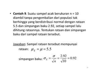 • Contoh 9. Suatu sampel acak berukuran n = 10
diambil tanpa pengembalian dari populasi tak
berhingga yang berdistribusi normal dengan rataan
5.5 dan simpangan baku 2.92, setiap sampel lalu
dihitung rataannya. Tentukan rataan dan simpangan
baku dari sampel rataan tersebut.
Jawaban: Sampel rataan tersebut mempunyai
rataan:
simpangan baku:
24
5
.
5
=
= µ
µX
92
.
0
10
92
.
2
=
=
=
n
X
σ
σ
 