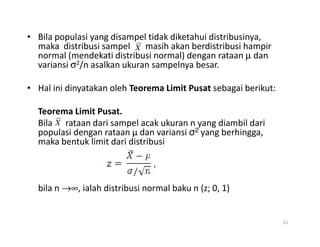 • Bila populasi yang disampel tidak diketahui distribusinya,
maka distribusi sampel masih akan berdistribusi hampir
normal (mendekati distribusi normal) dengan rataan µ dan
variansi σ2/n asalkan ukuran sampelnya besar.
• Hal ini dinyatakan oleh Teorema Limit Pusat sebagai berikut:
Teorema Limit Pusat.
Bila rataan dari sampel acak ukuran n yang diambil dari
X
X
Bila rataan dari sampel acak ukuran n yang diambil dari
populasi dengan rataan µ dan variansi σ2 yang berhingga,
maka bentuk limit dari distribusi
bila n →∞, ialah distribusi normal baku n (z; 0, 1)
25
X
 
