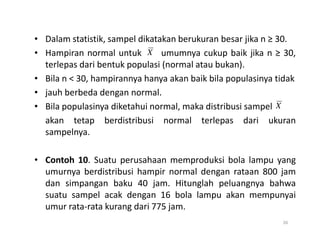 • Dalam statistik, sampel dikatakan berukuran besar jika n ≥ 30.
• Hampiran normal untuk umumnya cukup baik jika n ≥ 30,
terlepas dari bentuk populasi (normal atau bukan).
• Bila n < 30, hampirannya hanya akan baik bila populasinya tidak
• jauh berbeda dengan normal.
• Bila populasinya diketahui normal, maka distribusi sampel
akan tetap berdistribusi normal terlepas dari ukuran
X
X
akan tetap berdistribusi normal terlepas dari ukuran
sampelnya.
• Contoh 10. Suatu perusahaan memproduksi bola lampu yang
umurnya berdistribusi hampir normal dengan rataan 800 jam
dan simpangan baku 40 jam. Hitunglah peluangnya bahwa
suatu sampel acak dengan 16 bola lampu akan mempunyai
umur rata-rata kurang dari 775 jam.
26
 