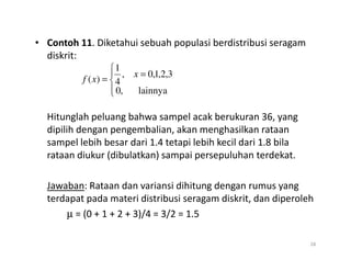 • Contoh 11. Diketahui sebuah populasi berdistribusi seragam
diskrit:
Hitunglah peluang bahwa sampel acak berukuran 36, yang
dipilih dengan pengembalian, akan menghasilkan rataan
sampel lebih besar dari 1.4 tetapi lebih kecil dari 1.8 bila





=
=
lainnya
,
0
3
,
2
,
1
,
0
,
4
1
)
(
x
x
f
sampel lebih besar dari 1.4 tetapi lebih kecil dari 1.8 bila
rataan diukur (dibulatkan) sampai persepuluhan terdekat.
Jawaban: Rataan dan variansi dihitung dengan rumus yang
terdapat pada materi distribusi seragam diskrit, dan diperoleh
µ = (0 + 1 + 2 + 3)/4 = 3/2 = 1.5
28
 