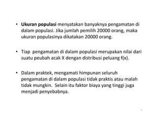 • Ukuran populasi menyatakan banyaknya pengamatan di
dalam populasi. Jika jumlah pemilih 20000 orang, maka
ukuran populasinya dikatakan 20000 orang.
• Tiap pengamatan di dalam populasi merupakan nilai dari
suatu peubah acak X dengan distribusi peluang f(x).
• Dalam praktek, mengamati himpunan seluruh
pengamatan di dalam populasi tidak praktis atau malah
tidak mungkin. Selain itu faktor biaya yang tinggi juga
menjadi penyebabnya.
3
 