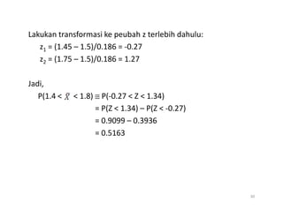 Lakukan transformasi ke peubah z terlebih dahulu:
z1 = (1.45 – 1.5)/0.186 = -0.27
z2 = (1.75 – 1.5)/0.186 = 1.27
Jadi,
P(1.4 < < 1.8) ≅ P(-0.27 < Z < 1.34)
= P(Z < 1.34) – P(Z < -0.27)
= P(Z < 1.34) – P(Z < -0.27)
= 0.9099 – 0.3936
= 0.5163
30
 