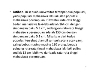 • Latihan. Di sebuah universitas terdapat dua populasi,
yaitu populasi mahasiswa laki-laki dan populasi
mahasiswa perempuan. Diketahui rata-rata tinggi
badan mahasiswa laki-laki adalah 164 cm dengan
simpangan baku 5.3 cm, sedangkan rata-rata tinggi
mahasiswa perempuan adalah 153 cm dengan
simpangan baku 5.1 cm. Misalka n dari kedua
simpangan baku 5.1 cm. Misalka n dari kedua
populasi tersebut diambil sampel secara acak yang
saling bebas masing-masing 150 orang, berapa
peluang rata-rata tinggi mahasiswa laki-laki paling
sedikit 12 cm lebihnya daripada rata-rata tinggi
mahasiswa perempuan.
37
 