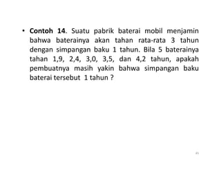 • Contoh 14. Suatu pabrik baterai mobil menjamin
bahwa baterainya akan tahan rata-rata 3 tahun
dengan simpangan baku 1 tahun. Bila 5 baterainya
tahan 1,9, 2,4, 3,0, 3,5, dan 4,2 tahun, apakah
pembuatnya masih yakin bahwa simpangan baku
baterai tersebut 1 tahun ?
45
 