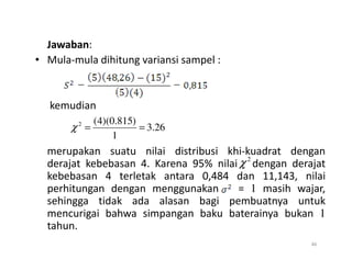 Jawaban:
• Mula-mula dihitung variansi sampel :
kemudian
26
.
3
1
)
815
.
0
)(
4
(
2
=
=
χ
merupakan suatu nilai distribusi khi-kuadrat dengan
derajat kebebasan 4. Karena 95% nilai dengan derajat
kebebasan 4 terletak antara 0,484 dan 11,143, nilai
perhitungan dengan menggunakan = 1 masih wajar,
sehingga tidak ada alasan bagi pembuatnya untuk
mencurigai bahwa simpangan baku baterainya bukan 1
tahun.
46
1
2
χ
 