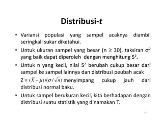 Distribusi-t
• Variansi populasi yang sampel acaknya diambil
seringkali sukar diketahui.
• Untuk ukuran sampel yang besar (n ≥ 30), taksiran σ2
yang baik dapat diperoleh dengan menghitung S2.
• Untuk n yang kecil, nilai S2 berubah cukup besar dari
• Untuk n yang kecil, nilai S2 berubah cukup besar dari
sampel ke sampel lainnya dan distribusi peubah acak
Z = menyimpang cukup jauh dari
distribusi normal baku.
• Untuk sampel berukuran kecil, kita berhadapan dengan
distribusi suatu statistik yang dinamakan T.
47
)
/
/(
)
( n
X σ
µ
−
 