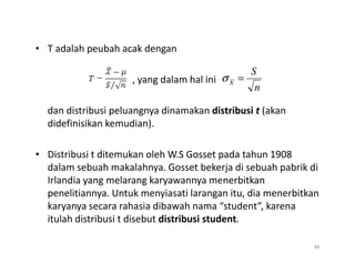 • T adalah peubah acak dengan
, yang dalam hal ini
dan distribusi peluangnya dinamakan distribusi t (akan
didefinisikan kemudian).
n
S
X
=
σ
• Distribusi t ditemukan oleh W.S Gosset pada tahun 1908
dalam sebuah makalahnya. Gosset bekerja di sebuah pabrik di
Irlandia yang melarang karyawannya menerbitkan
penelitiannya. Untuk menyiasati larangan itu, dia menerbitkan
karyanya secara rahasia dibawah nama “student”, karena
itulah distribusi t disebut distribusi student.
48
 